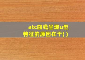 atc曲线呈现u型特征的原因在于( )